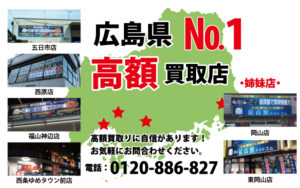 広島県№1高額買取店 高額買取りに自信があります！お気軽にお問合わせください。 電話：0120-886-827 五日市店 西原店 福山神辺店 西条ゆめタウン前店 ・姉妹店・ 岡山店 東岡山店